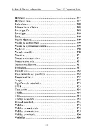 La Tesis de Maestría en Educación Tomo I: El Proyecto de Tesis
15
Hipótesis ...........................................................................347
Hipótesis nula ...................................................................347
Indicadores........................................................................348
Inferencia estadística ........................................................348
Investigación.....................................................................348
Investigar ..........................................................................349
Ítem...................................................................................349
Marco Muestral.................................................................349
Matriz de consistencia ......................................................349
Matriz de operacionalización............................................349
Medición...........................................................................350
Método científico..............................................................350
Muestra .............................................................................351
Muestra representativa......................................................351
Muestra aleatoria ..............................................................351
Operacionalización ...........................................................351
Población ..........................................................................351
Plan de tesis ......................................................................352
Planteamiento del problema .............................................352
Proyecto de tesis ...............................................................352
Sesgo.................................................................................352
Significancia estadística....................................................353
SPSS .................................................................................353
Tabulación ........................................................................354
Teoría................................................................................354
Test ...................................................................................354
Trabajo de campo .............................................................354
Unidad muestral................................................................355
Validez..............................................................................355
Validez de contenido ........................................................355
Validez de constructo .......................................................355
Validez de criterio.............................................................356
Variables...........................................................................356
 