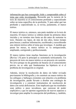 Arístides Alfredo Vara Horna
150
información que haz conseguido, leído y comprendido sobre el
tema que estás investigando. Recuerda que la esencia de la
tesis de maestría es el conocimiento profundo y especializado
sobre un tema específico de tu profesión. Y para saber qué tan
profundo y especializado es, se revisa, justamente, el marco
teórico.
El marco teórico es, entonces, una parte medular en la tesis de
maestría. El marco teórico se elabora desde las primeras ideas
iniciales y no termina sino hasta un día antes de sustentar tu
tesis. Durante ese lapso, de más de dos años, tienes tiempo
para buscar y analizar información, escribiendo y reescribiendo
una síntesis teórica sobre el tema que investigas. A medida que
pasan los meses, tu marco teórico se va enriqueciendo,
ampliando, corrigiendo y perfeccionando.
El marco teórico tiene muchas funciones en la investigación
[Revisa 1.9] pero la principal es sustentarla teóricamente. Un
proyecto de tesis sin marco teórico es un proyecto sin sustento.
No sirve porque no da garantías de basarse en el conocimiento
previo, no se sabe qué fundamentan las hipótesis ni si el
problema de investigación es original.
Además, iniciar la recolección de datos sin haber revisado
previamente la bibliografía y sin construir un marco teórico de
los enfoques y hallazgos existentes con relación a tu problema
de investigación, puede llevarte a diseñar una estrategia de
investigación y a construir instrumentos de recolección de
datos con serias deficiencias. Esto implicaría que tus resultados
sean pobres o poco novedosos, que carezcan de poder
explicativo y que no aporten sugerencias de nuevos aspectos a
investigar para ampliar la concepción del problema y, también,
 