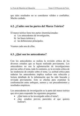 La Tesis de Maestría en Educación Tomo I: El Proyecto de Tesis
151
que tales resultados no se consideren válidos o confiables.
Mucho cuidado.
6.2. ¿Cuáles son las partes del Marco Teórico?
El marco teórico tiene tres partes interrelacionadas:
a) Los antecedentes de investigación,
b) las bases teóricas y
c) las definiciones principales.
Veamos cada una de ellas.
6.3. ¿Qué son los antecedentes?
Con los antecedentes se realiza la revisión crítica de los
diversos estudios que se hayan realizado previamente. Los
antecedentes no son la aglomeración de investigaciones
previas sobre el tema, todo lo contrario, es la revisión crítica de
las tendencias de estudio sobre el tema. La actitud crítica para
redactar los antecedentes implica realizar una selección y
lectura detallada de la información que ha sido buscada y
revisada previamente. Esto se efectúa para examinar la
confrontación entre enfoques, autores y sus procedimientos y
resultados empíricos.
Los antecedentes de investigación es la parte del marco teórico
que sirve para responder las siguientes preguntas:
• ¿Qué tanto se ha investigado sobre el tema?,
• ¿hay estudios previos parecidos al que quieres
realizar?,
 