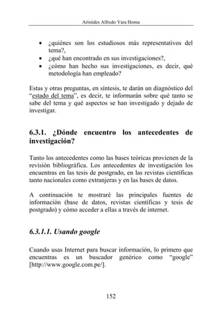 Arístides Alfredo Vara Horna
152
• ¿quiénes son los estudiosos más representativos del
tema?,
• ¿qué han encontrado en sus investigaciones?,
• ¿cómo han hecho sus investigaciones, es decir, qué
metodología han empleado?
Estas y otras preguntas, en síntesis, te darán un diagnóstico del
“estado del tema”, es decir, te informarán sobre qué tanto se
sabe del tema y qué aspectos se han investigado y dejado de
investigar.
6.3.1. ¿Dónde encuentro los antecedentes de
investigación?
Tanto los antecedentes como las bases teóricas provienen de la
revisión bibliográfica. Los antecedentes de investigación los
encuentras en las tesis de postgrado, en las revistas científicas
tanto nacionales como extranjeras y en las bases de datos.
A continuación te mostraré las principales fuentes de
información (base de datos, revistas científicas y tesis de
postgrado) y cómo acceder a ellas a través de internet.
6.3.1.1. Usando google
Cuando usas Internet para buscar información, lo primero que
encuentras es un buscador genérico como “google”
[http://www.google.com.pe/].
 