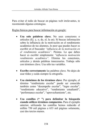 Arístides Alfredo Vara Horna
154
Para evitar el tedio de buscar en páginas web irrelevantes, te
recomiendo algunas estrategias.
Reglas básicas para buscar información en google:
• Usa solo palabras clave. No uses conectores o
artículos (Ej. y, o, de, el, la en). Si buscas información
sobre la influencia de la motivación en el rendimiento
académico de tus alumnos, lo peor que puedes hacer es
escribir en el buscador “influencia de la motivación en
el rendimiento académico”. Pésimo. Lo que debes
hacer es escribir simplemente “influencia motivación
rendimiento académico”. Elimina los conectores,
artículos y demás palabras innecesarias. Trabaja sólo
con términos clave. Usa sólo tus variables.
• Escribe correctamente las palabras clave. No dejes de
usar tildes y cuida siempre la ortografía.
• Usa sinónimos de los términos clave. Por ejemplo, el
término “rendimiento escolar” puede ser conocido
también como “desempeño escolar”, “logro escolar”,
“rendimiento educativo”, “rendimiento estudiantil”,
“performance escolar”, “aprovechamiento”, etc.
• Usa comillas (“ ”) para delimitar la búsqueda
cuando utilices términos compuestos. Para el ejemplo
anterior, utilizando las comillas hemos reducido el
millón 750 mil páginas a 633 mil páginas solamente,
casi dos tercios menos.
 