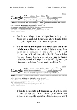 La Tesis de Maestría en Educación Tomo I: El Proyecto de Tesis
155
• Empieza la búsqueda de lo específico a lo general.
Juega con la cantidad de términos clave. Prueba todas
las opciones posibles, no te rindas a la primera.
• Usa la opción de búsqueda avanzada para delimitar
la búsqueda. Busca en el título del documento. Para
delimitar la búsqueda a una parte específica del
documento, utiliza el comando “allintitle:” antes de las
palabras clave. Observa que con esta técnica hemos
reducido de 633 mil páginas a solo 580 páginas cuyo
título contiene la frase “rendimiento académico”.
• Delimita el formato del documento. El archivo más
común en Internet es el *.html (hipertexto). Sin
embargo, es posible encontrar documentos en Word
 