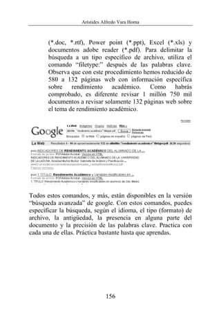 Arístides Alfredo Vara Horna
156
(*.doc, *.rtf), Power point (*.ppt), Excel (*.xls) y
documentos adobe reader (*.pdf). Para delimitar la
búsqueda a un tipo específico de archivo, utiliza el
comando “filetype:” después de las palabras clave.
Observa que con este procedimiento hemos reducido de
580 a 132 páginas web con información específica
sobre rendimiento académico. Como habrás
comprobado, es diferente revisar 1 millón 750 mil
documentos a revisar solamente 132 páginas web sobre
el tema de rendimiento académico.
Todos estos comandos, y más, están disponibles en la versión
“búsqueda avanzada” de google. Con estos comandos, puedes
especificar la búsqueda, según el idioma, el tipo (formato) de
archivo, la antigüedad, la presencia en alguna parte del
documento y la precisión de las palabras clave. Practica con
cada una de ellas. Práctica bastante hasta que aprendas.
 