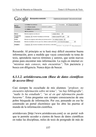 La Tesis de Maestría en Educación Tomo I: El Proyecto de Tesis
157
Recuerda: Al principio se te hará muy difícil encontrar buena
información, pero a medida que vayas conociendo tu tema de
tesis, aprenderás nuevos términos y autores, que serán nuevas
pistas para encontrar más información. La regla en internet es:
“mientras más conoces, más encuentras”. Ten paciencia y
busca con diligencia. Nunca dejes de buscar.
6.3.1.2. aristidesvara.com (Base de datos científicos
de acceso libre)
Casi siempre he escuchado de mis alumnos “profesor, no
encuentro información sobre mi tema”, “no hay bibliografía”,
“nadie lo ha estudiado”, “no sé en qué información puedo
basarme”. Estas preguntas son siempre consecuencias de una
pobre búsqueda de información. Por eso, pensando en eso he
construido un portal electrónico que les abre las puertas al
mundo de la información científica.
aristidesvara [http://www.aristidesvara.com] es un portal web
que te permite acceder a cientos de bases de datos científicas
en todas las disciplinas, miles de tesis de postgrado de más de
 