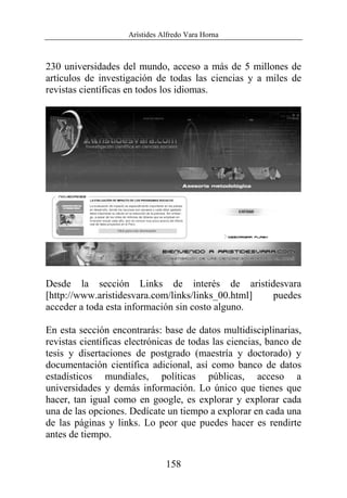 Arístides Alfredo Vara Horna
158
230 universidades del mundo, acceso a más de 5 millones de
artículos de investigación de todas las ciencias y a miles de
revistas científicas en todos los idiomas.
Desde la sección Links de interés de aristidesvara
[http://www.aristidesvara.com/links/links_00.html] puedes
acceder a toda esta información sin costo alguno.
En esta sección encontrarás: base de datos multidisciplinarias,
revistas científicas electrónicas de todas las ciencias, banco de
tesis y disertaciones de postgrado (maestría y doctorado) y
documentación científica adicional, así como banco de datos
estadísticos mundiales, políticas públicas, acceso a
universidades y demás información. Lo único que tienes que
hacer, tan igual como en google, es explorar y explorar cada
una de las opciones. Dedícate un tiempo a explorar en cada una
de las páginas y links. Lo peor que puedes hacer es rendirte
antes de tiempo.
 