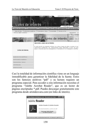 La Tesis de Maestría en Educación Tomo I: El Proyecto de Tesis
159
Casi la totalidad de información científica viene en un lenguaje
inmodificable para garantizar la fidelidad de la fuente. Estos
son los famosos archivos “pdf” y su lectura requiere un
programa especial. Para acceder a esta información necesitas el
programa “Adobe Acrobat Reader”, que es un lector de
páginas encriptadas *.pdf. Puedes descargar gratuitamente este
programa desde aristidesvara.com (en links de interés).
 
