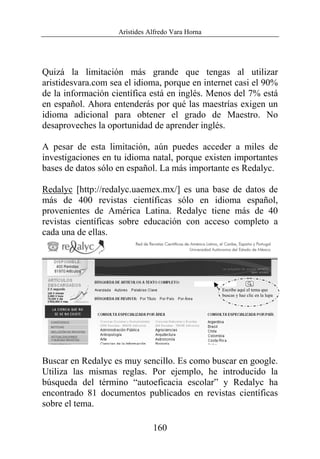 Arístides Alfredo Vara Horna
160
Quizá la limitación más grande que tengas al utilizar
aristidesvara.com sea el idioma, porque en internet casi el 90%
de la información científica está en inglés. Menos del 7% está
en español. Ahora entenderás por qué las maestrías exigen un
idioma adicional para obtener el grado de Maestro. No
desaproveches la oportunidad de aprender inglés.
A pesar de esta limitación, aún puedes acceder a miles de
investigaciones en tu idioma natal, porque existen importantes
bases de datos sólo en español. La más importante es Redalyc.
Redalyc [http://redalyc.uaemex.mx/] es una base de datos de
más de 400 revistas científicas sólo en idioma español,
provenientes de América Latina. Redalyc tiene más de 40
revistas científicas sobre educación con acceso completo a
cada una de ellas.
Buscar en Redalyc es muy sencillo. Es como buscar en google.
Utiliza las mismas reglas. Por ejemplo, he introducido la
búsqueda del término “autoeficacia escolar” y Redalyc ha
encontrado 81 documentos publicados en revistas científicas
sobre el tema.
Escribe aquí el tema que
buscas y haz clic en la lupa
 