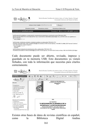 La Tesis de Maestría en Educación Tomo I: El Proyecto de Tesis
161
Cada documento puede ser abierto, revisado, impreso y
guardado en tu memoria USB. Esto documentos ya vienen
fichados, con toda la información que necesitas para citarlos
correctamente.
Existen otras bases de datos de revistas científicas en español,
como la Biblioteca Digital Andina
 