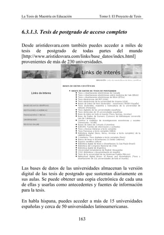 La Tesis de Maestría en Educación Tomo I: El Proyecto de Tesis
163
6.3.1.3. Tesis de postgrado de acceso completo
Desde aristidesvara.com también puedes acceder a miles de
tesis de postgrado de todas partes del mundo
[http://www.aristidesvara.com/links/base_datos/index.html]
provenientes de más de 230 universidades.
Las bases de datos de las universidades almacenan la versión
digital de las tesis de postgrado que sustentan diariamente en
sus aulas. Se puede obtener una copia electrónica de cada una
de ellas y usarlas como antecedentes y fuentes de información
para la tesis.
En habla hispana, puedes acceder a más de 15 universidades
españolas y cerca de 50 universidades latinoamericanas.
 