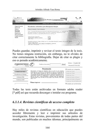 Arístides Alfredo Vara Horna
164
Puedes guardar, imprimir y revisar el texto integro de la tesis.
No tienes ninguna restricción, sin embargo, no te olvides de
citar correctamente la bibliografía. Dejar de citar es plagio y
eso es penado académicamente.
Todas las tesis están archivadas en formato adobe reader
[*.pdf] así que recuerda descargar e instalar ese programa.
6.3.1.4. Revistas científicas de acceso completo
Hay miles de revistas científicas en educación que puedes
acceder libremente y leer e imprimir sus artículos de
investigación. Estas revistas, provenientes de todas partes del
mundo, son publicadas en muchos idiomas, principalmente en
 