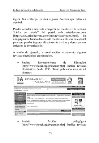 La Tesis de Maestría en Educación Tomo I: El Proyecto de Tesis
165
inglés. Sin embargo, existen algunas decenas que están en
español.
Puedes acceder a una lista completa de revistas en la sección
“Links de interés” del portal web aristidesvara.com
[http://www.aristidesvara.com/links/revistas/index.html]. En
ésta página he listado decenas de revistas científicas en español
para que puedas ingresar directamente a ellas y descargar sus
artículos de investigación.
A modo de ejemplo, a continuación te presento algunas
revistas electrónicas en educación.
• Revista iberoamericana de Educación
[http://www.rieoei.org/presentar.php] Publica revistas
electrónicas desde 1993. Tiene publicado más de 45
números.
• Revista Acción pedagógica
[http://www.rieoei.org/presentar.php] Publica revistas
 