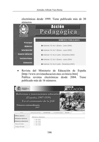 Arístides Alfredo Vara Horna
166
electrónicas desde 1999. Tiene publicado más de 30
números.
• Revista del Ministerio de Educación de España
[http://www.revistaeducacion.mec.es/inicio.htm]
Publica revistas electrónicas desde 2004. Tiene
publicado más de 16 números.
 