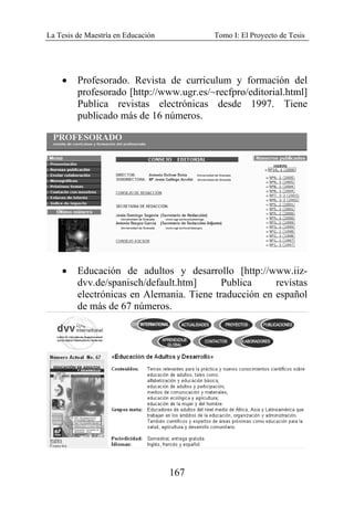 La Tesis de Maestría en Educación Tomo I: El Proyecto de Tesis
167
• Profesorado. Revista de curriculum y formación del
profesorado [http://www.ugr.es/~recfpro/editorial.html]
Publica revistas electrónicas desde 1997. Tiene
publicado más de 16 números.
• Educación de adultos y desarrollo [http://www.iiz-
dvv.de/spanisch/default.htm] Publica revistas
electrónicas en Alemania. Tiene traducción en español
de más de 67 números.
 