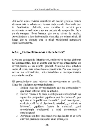 Arístides Alfredo Vara Horna
168
Así como estas revistas científicas de acceso gratuito, tienes
decenas más en educación. Revisa cada una de ellas hasta que
te familiarices. Además, esta revisión te servirá para
mantenerte actualizado y ser un docente de vanguardia. Deja
ya de comprar libros baratos que no te sirven de mucho.
Acostúmbrate a leer información científica de primer nivel. Si
haces eso te aseguro que tu nivel profesional aumentará
significativamente.
6.3.2. ¿Cómo elaboró los antecedentes?
Si ya haz conseguido información, entonces ya puedes elaborar
tus antecedentes. Ten en cuenta que hacer tus antecedentes de
investigación es un asunto gradual. Mientras más estudies
sobre el tema, más antecedentes encontrarás. Por eso, siempre
revisa tus antecedentes, actualizándolos e incorporándoles
nueva información.
El procedimiento para redactar tus antecedentes es sencillo.
Sigue las siguientes recomendaciones:
1. Enlista todas las investigaciones que haz conseguido y
que tratan sobre el tema de estudio.
2. Haz un resumen de cada investigación respondiendo las
siguientes preguntas: ¿quiénes son los autores?, ¿en
qué año se ha publicado el estudio?, ¿qué investigaron,
es decir, cuál fue el objetivo de estudio?, ¿en dónde lo
hicieron?, ¿quiénes fueron la muestra?, ¿qué
metodología emplearon? y ¿qué encontraron y
concluyeron?
3. Agrúpalas en dos: investigaciones realizadas en el Perú
e investigaciones realizadas en el extranjero.
 