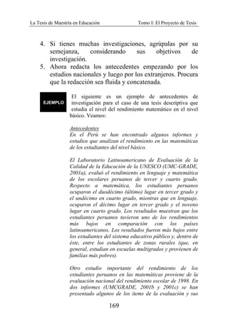 La Tesis de Maestría en Educación Tomo I: El Proyecto de Tesis
169
4. Si tienes muchas investigaciones, agrúpalas por su
semejanza, considerando sus objetivos de
investigación.
5. Ahora redacta los antecedentes empezando por los
estudios nacionales y luego por los extranjeros. Procura
que la redacción sea fluida y concatenada.
El siguiente es un ejemplo de antecedentes de
investigación para el caso de una tesis descriptiva que
estudia el nivel del rendimiento matemático en el nivel
básico. Veamos:
Antecedentes
En el Perú se han encontrado algunos informes y
estudios que analizan el rendimiento en las matemáticas
de los estudiantes del nivel básico.
El Laboratorio Latinoamericano de Evaluación de la
Calidad de la Educación de la UNESCO (UMC-GRADE,
2001a), evaluó el rendimiento en lenguaje y matemática
de los escolares peruanos de tercer y cuarto grado.
Respecto a matemática, los estudiantes peruanos
ocuparon el duodécimo (último) lugar en tercer grado y
el undécimo en cuarto grado, mientras que en lenguaje,
ocuparon el décimo lugar en tercer grado y el noveno
lugar en cuarto grado. Los resultados muestran que los
estudiantes peruanos tuvieron uno de los rendimientos
más bajos en comparación con los países
latinoamericanos. Los resultados fueron más bajos entre
los estudiantes del sistema educativo público y, dentro de
éste, entre los estudiantes de zonas rurales (que, en
general, estudian en escuelas multigrados y provienen de
familias más pobres).
Otro estudio importante del rendimiento de los
estudiantes peruanos en las matemáticas proviene de la
evaluación nacional del rendimiento escolar de 1998. En
dos informes (UMCGRADE, 2001b y 2001c) se han
presentado algunos de los ítems de la evaluación y sus
 