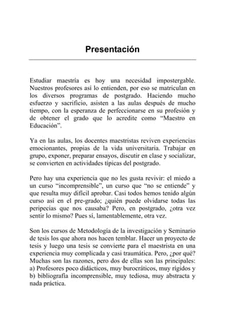 Presentación
Estudiar maestría es hoy una necesidad impostergable.
Nuestros profesores así lo entienden, por eso se matriculan en
los diversos programas de postgrado. Haciendo mucho
esfuerzo y sacrificio, asisten a las aulas después de mucho
tiempo, con la esperanza de perfeccionarse en su profesión y
de obtener el grado que lo acredite como “Maestro en
Educación”.
Ya en las aulas, los docentes maestristas reviven experiencias
emocionantes, propias de la vida universitaria. Trabajar en
grupo, exponer, preparar ensayos, discutir en clase y socializar,
se convierten en actividades típicas del postgrado.
Pero hay una experiencia que no les gusta revivir: el miedo a
un curso “incomprensible”, un curso que “no se entiende” y
que resulta muy difícil aprobar. Casi todos hemos tenido algún
curso así en el pre-grado; ¿quién puede olvidarse todas las
peripecias que nos causaba? Pero, en postgrado, ¿otra vez
sentir lo mismo? Pues sí, lamentablemente, otra vez.
Son los cursos de Metodología de la investigación y Seminario
de tesis los que ahora nos hacen temblar. Hacer un proyecto de
tesis y luego una tesis se convierte para el maestrista en una
experiencia muy complicada y casi traumática. Pero, ¿por qué?
Muchas son las razones, pero dos de ellas son las principales:
a) Profesores poco didácticos, muy burocráticos, muy rígidos y
b) bibliografía incomprensible, muy tediosa, muy abstracta y
nada práctica.
 