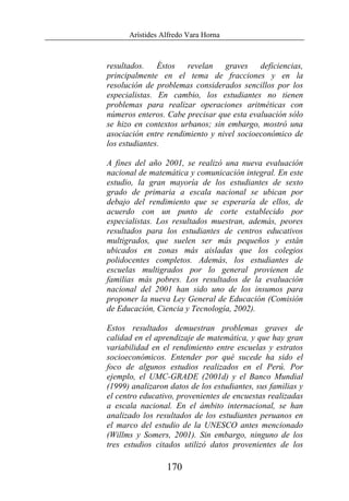 Arístides Alfredo Vara Horna
170
resultados. Éstos revelan graves deficiencias,
principalmente en el tema de fracciones y en la
resolución de problemas considerados sencillos por los
especialistas. En cambio, los estudiantes no tienen
problemas para realizar operaciones aritméticas con
números enteros. Cabe precisar que esta evaluación sólo
se hizo en contextos urbanos; sin embargo, mostró una
asociación entre rendimiento y nivel socioeconómico de
los estudiantes.
A fines del año 2001, se realizó una nueva evaluación
nacional de matemática y comunicación integral. En este
estudio, la gran mayoría de los estudiantes de sexto
grado de primaria a escala nacional se ubican por
debajo del rendimiento que se esperaría de ellos, de
acuerdo con un punto de corte establecido por
especialistas. Los resultados muestran, además, peores
resultados para los estudiantes de centros educativos
multigrados, que suelen ser más pequeños y están
ubicados en zonas más aisladas que los colegios
polidocentes completos. Además, los estudiantes de
escuelas multigrados por lo general provienen de
familias más pobres. Los resultados de la evaluación
nacional del 2001 han sido uno de los insumos para
proponer la nueva Ley General de Educación (Comisión
de Educación, Ciencia y Tecnología, 2002).
Estos resultados demuestran problemas graves de
calidad en el aprendizaje de matemática, y que hay gran
variabilidad en el rendimiento entre escuelas y estratos
socioeconómicos. Entender por qué sucede ha sido el
foco de algunos estudios realizados en el Perú. Por
ejemplo, el UMC-GRADE (2001d) y el Banco Mundial
(1999) analizaron datos de los estudiantes, sus familias y
el centro educativo, provenientes de encuestas realizadas
a escala nacional. En el ámbito internacional, se han
analizado los resultados de los estudiantes peruanos en
el marco del estudio de la UNESCO antes mencionado
(Willms y Somers, 2001). Sin embargo, ninguno de los
tres estudios citados utilizó datos provenientes de los
 