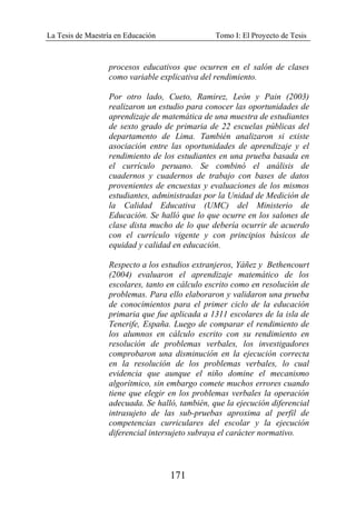 La Tesis de Maestría en Educación Tomo I: El Proyecto de Tesis
171
procesos educativos que ocurren en el salón de clases
como variable explicativa del rendimiento.
Por otro lado, Cueto, Ramirez, León y Pain (2003)
realizaron un estudio para conocer las oportunidades de
aprendizaje de matemática de una muestra de estudiantes
de sexto grado de primaria de 22 escuelas públicas del
departamento de Lima. También analizaron si existe
asociación entre las oportunidades de aprendizaje y el
rendimiento de los estudiantes en una prueba basada en
el currículo peruano. Se combinó el análisis de
cuadernos y cuadernos de trabajo con bases de datos
provenientes de encuestas y evaluaciones de los mismos
estudiantes, administradas por la Unidad de Medición de
la Calidad Educativa (UMC) del Ministerio de
Educación. Se halló que lo que ocurre en los salones de
clase dista mucho de lo que debería ocurrir de acuerdo
con el currículo vigente y con principios básicos de
equidad y calidad en educación.
Respecto a los estudios extranjeros, Yáñez y Bethencourt
(2004) evaluaron el aprendizaje matemático de los
escolares, tanto en cálculo escrito como en resolución de
problemas. Para ello elaboraron y validaron una prueba
de conocimientos para el primer ciclo de la educación
primaria que fue aplicada a 1311 escolares de la isla de
Tenerife, España. Luego de comparar el rendimiento de
los alumnos en cálculo escrito con su rendimiento en
resolución de problemas verbales, los investigadores
comprobaron una disminución en la ejecución correcta
en la resolución de los problemas verbales, lo cual
evidencia que aunque el niño domine el mecanismo
algorítmico, sin embargo comete muchos errores cuando
tiene que elegir en los problemas verbales la operación
adecuada. Se halló, también, que la ejecución diferencial
intrasujeto de las sub-pruebas aproxima al perfil de
competencias curriculares del escolar y la ejecución
diferencial intersujeto subraya el carácter normativo.
 