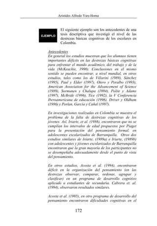 Arístides Alfredo Vara Horna
172
El siguiente ejemplo son los antecedentes de una
tesis descriptiva que investigó el nivel de las
destrezas básicas cognitivas de los escolares en
Colombia.
Antecedentes
En general los estudios muestran que los alumnos tienen
importantes déficits en las destrezas básicas cognitivas
para enfrentar el mundo académico, del trabajo y de la
vida (McKeachie, 1990). Conclusiones en el mismo
sentido se pueden encontrar, a nivel mundial, en otros
estudios, tales como los de Villarini (1989), Sánchez
(1995), Paul y Elder (1997), Otero y Peralbo (1993),
American Association for the Advancement of Science
(1989), Sormunen y Chalupa (1994), Polite y Adams
(1997), McBride (1996), Tice (1992), la V Conferencia
Iberoamericana de educación (1996), Driver y Oldham
(1986) y Porlan, García y Cañal (1997).
En investigaciones realizadas en Colombia se muestra el
problema de la falta de destrezas cognitivas de los
jóvenes. Así, Iriarte, et al. (1986), encontraron que no se
cumplían los intervalos de edad propuestos por Piaget
para la presentación del pensamiento formal, en
adolescentes escolarizados de Barranquilla. Otros dos
estudios similares de Iriarte, (1989a) e Iriarte, (1989b)
con adolescentes y jóvenes escolarizados de Barranquilla
encontraron que la gran mayoría de los participantes no
se desempeñaba adecuadamente desde el punto de vista
del pensamiento.
En otros estudios, Acosta et al. (1994), encontraron
déficit en la organización del pensamiento (en las
destrezas observar, comparar, ordenar, agrupar y
clasificar) en un programa de desarrollo cognitivo
aplicado a estudiantes de secundaria. Cabrera et. al.
(1994), observaron resultados similares.
Acosta et al. (1995), en otro programa de desarrollo del
pensamiento encontraron dificultades cognitivas en el
 