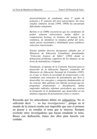 La Tesis de Maestría en Educación Tomo I: El Proyecto de Tesis
173
desenvolvimiento de estudiantes entre 5º grado de
primaria y 8º semestre del nivel universitario. En otros
estudios similares Acosta (1994, 1995b) ha encontrado
dificultades semejantes.
Barleta et al (2000) encontraron que los estudiantes de
primer semestre universitario tenían déficit en
competencias lectoras, en términos del manejo de la
semántica, de identificar la temática global del texto,
emitir juicios sustentados y habilidades para establecer
relaciones intertextuales.
Existen también diversos documentos editados por el
Ministerio de Educación Colombiano denominados
“Colección Avances de Saber” (1993) donde se
demuestran problemas cognitivos de los alumnos en las
áreas de matemáticas y lenguaje.
Finalmente, el informe de la Comisión Nacional para el
desarrollo de la Educación Superior, estamento del
Ministerio de Educación Nacional de Colombia (1997),
en el que se ilustra la necesidad de proporcionar a los
estudiantes una estructura de pensamiento que lleve a
desarrollar los conceptos y categorías fundamentales de
las ciencias. Más adelante este informe aconseja que los
programas profesionales y disciplinarios deban
emprender radicales reformas curriculares que centren
la formación en lo fundamental, que desarrollen en los
alumnos esquemas de pensamiento crítico y creativo.
Recuerda que los antecedentes deben ser exhaustivos. No es
suficiente decir “… no hay investigaciones”, porque en el
mundo de la ciencia resulta casi imposible que seas el primero
en pensar y en estudiar el tema que te interesa. Siempre
existirán otros investigadores que hayan estudiado tu tema.
Busca con dedicación, tienes dos años para hacerlo con
cuidado.
 