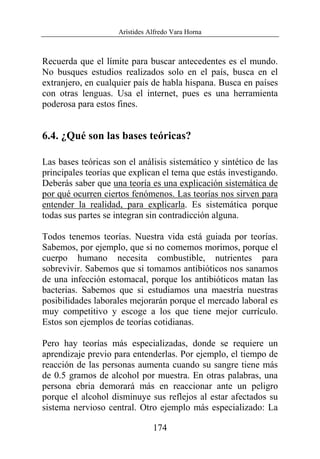 Arístides Alfredo Vara Horna
174
Recuerda que el límite para buscar antecedentes es el mundo.
No busques estudios realizados solo en el país, busca en el
extranjero, en cualquier país de habla hispana. Busca en países
con otras lenguas. Usa el internet, pues es una herramienta
poderosa para estos fines.
6.4. ¿Qué son las bases teóricas?
Las bases teóricas son el análisis sistemático y sintético de las
principales teorías que explican el tema que estás investigando.
Deberás saber que una teoría es una explicación sistemática de
por qué ocurren ciertos fenómenos. Las teorías nos sirven para
entender la realidad, para explicarla. Es sistemática porque
todas sus partes se integran sin contradicción alguna.
Todos tenemos teorías. Nuestra vida está guiada por teorías.
Sabemos, por ejemplo, que si no comemos morimos, porque el
cuerpo humano necesita combustible, nutrientes para
sobrevivir. Sabemos que si tomamos antibióticos nos sanamos
de una infección estomacal, porque los antibióticos matan las
bacterias. Sabemos que si estudiamos una maestría nuestras
posibilidades laborales mejorarán porque el mercado laboral es
muy competitivo y escoge a los que tiene mejor currículo.
Estos son ejemplos de teorías cotidianas.
Pero hay teorías más especializadas, donde se requiere un
aprendizaje previo para entenderlas. Por ejemplo, el tiempo de
reacción de las personas aumenta cuando su sangre tiene más
de 0.5 gramos de alcohol por muestra. En otras palabras, una
persona ebria demorará más en reaccionar ante un peligro
porque el alcohol disminuye sus reflejos al estar afectados su
sistema nervioso central. Otro ejemplo más especializado: La
 