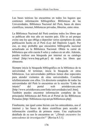 Arístides Alfredo Vara Horna
176
Las bases teóricas las encuentras en todos los lugares que
contienen información bibliográfica: Bibliotecas de las
Universidades, Biblioteca Nacional del Perú, bases de datos
científicas, internet, bibliotecas privadas, librerías, entre otras.
La Biblioteca Nacional del Perú contiene todos los libros que
se publican año tras año en nuestro país. Ello es así porque
existe una ley que obliga a depositar varios ejemplares de cada
publicación hecha en el Perú (Ley del Depósito Legal). Por
eso, es muy probable que encuentres bibliografía nacional
actualizada en la Biblioteca Nacional. Obtén tu carné de
biblioteca que sólo cuesta 8 soles y caduca en un año. Además,
puedes realizar una búsqueda por internet en su catalogo
virtual [http://www.bnp.gob.pe/] de todos los libros que
almacena.
Siempre inicia la búsqueda bibliográfica en la biblioteca de tu
universidad. Al terminar, inicia la búsqueda en otras
bibliotecas. Las universidades públicas tienen días especiales
para atender visitantes de otras universidades. Coordina
telefónicamente con ellos. Un directorio completo de todas las
universidades del Perú lo encuentras en la sección “Links de
interés” del portal web aristidesvara.com
[http://www.aristidesvara.com/links/universidades/uni1.htm].
También puedes encontrar información completa de las
principales bibliotecas del Perú en el Portal de las Bibliotecas
Peruanas [http://bibliotecas.rcp.net.pe/bibliotecas.php].
Finalmente, tan igual como hiciste con los antecedentes, usa el
internet y las bases de datos científicas para acceder a
información científica de primera mano. Una explicación
detallada de su uso lo encuentras en “¿Dónde encuentro los
antecedentes de investigación?” [Revisa 6.3.1].
 