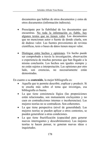 Arístides Alfredo Vara Horna
178
documentos que hablan de otros documentos y estos de
otros documentos (información indirecta).
• Preocúpate por la fiabilidad de los documentos que
encuentras. No toda la información es fiable, hay
algunos textos que no tienen valor. Los documentos
que no mencionan autor o fuente de donde citarla, son
de dudoso valor. Las fuentes provenientes de revistas
científicas, tesis o bases de datos tienen mayor valor.
• Distingue entre hechos y opiniones. Un hecho puede
ser comprobado a través la investigación, observación
o experiencia de muchas personas que han llegado a la
misma conclusión. Los hechos son iguales siempre y
no están sujetos a interpretación. Las opiniones por otro
lado, son creencias, no necesariamente están
demostradas.
En cuanto a su contenido, la mejor bibliografía es:
• Aquella que te permite describir, explicar y predecir. Si
te enseña más sobre el tema que investigas, esa
bibliografía es buena.
• La que tiene consistencia lógica (las proposiciones
están relacionadas, son mutuamente excluyentes y no
caen en contradicciones internas o incoherencias). Las
mejores teorías no se contradicen. Son coherentes.
• La que tiene perspectiva (nivel de generalidad). Las
mejores teorías se pueden aplicar a otros contextos, se
pueden generalizar a otras condiciones.
• La que tiene fructificación (capacidad para generar
nuevos interrogantes y descubrimientos). Las mejores
teorías te hacen pensar, te generan nuevas ideas e
inquietudes.
 