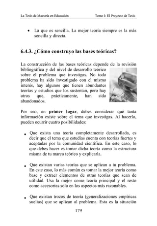 La Tesis de Maestría en Educación Tomo I: El Proyecto de Tesis
179
• La que es sencilla. La mejor teoría siempre es la más
sencilla y directa.
6.4.3. ¿Cómo construyo las bases teóricas?
La construcción de las bases teóricas depende de la revisión
bibliográfica y del nivel de desarrollo teórico
sobre el problema que investigas. No todo
problema ha sido investigado con el mismo
interés, hay algunos que tienen abundantes
teorías y estudios que los sustentan, pero hay
otros que, prácticamente, han sido
abandonados.
Por eso, en primer lugar, debes considerar qué tanta
información existe sobre el tema que investigas. Al hacerlo,
pueden ocurrir cuatro posibilidades:
V Que exista una teoría completamente desarrollada, es
decir que el tema que estudias cuenta con teorías fuertes y
aceptadas por la comunidad científica. En este caso, lo
que debes hacer es tomar dicha teoría como la estructura
misma de tu marco teórico y explicarla.
V Que existan varias teorías que se aplican a tu problema.
En este caso, lo más común es tomar la mejor teoría como
base y extraer elementos de otras teorías que sean de
utilidad. Usa la mejor como teoría principal y el resto
como accesorias solo en los aspectos más razonables.
V Que existan trozos de teoría (generalizaciones empíricas
sueltas) que se aplican al problema. Esta es la situación
 