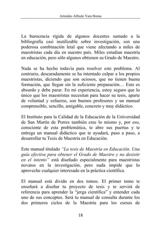 Arístides Alfredo Vara Horna
18
La burocracia rígida de algunos docentes sumado a la
bibliografía casi inutilizable sobre investigación, son una
poderosa combinación letal que viene afectando a miles de
maestristas cada día en nuestro país. Miles estudian maestría
en educación, pero sólo algunos obtienen su Grado de Maestro.
Nada se ha hecho todavía para resolver este problema. Al
contrario, descaradamente se ha intentado culpar a los propios
maestristas, diciendo que son ociosos, que no tienen buena
formación, que llegan sin la suficiente preparación… Esto es
absurdo y debe parar. En mi experiencia, estoy seguro que lo
único que los maestristas necesitan para hacer su tesis, aparte
de voluntad y esfuerzo, son buenos profesores y un manual
comprensible, sencillo, amigable, concreto y muy didáctico.
El Instituto para la Calidad de la Educación de la Universidad
de San Martín de Porres también cree lo mismo y, por eso,
consciente de esta problemática, te abre sus puertas y te
entrega un manual didáctico que te ayudará, paso a paso, a
desarrollar tu Tesis de Maestría en Educación.
Este manual titulado “La tesis de Maestría en Educación. Una
guía efectiva para obtener el Grado de Maestro y no desistir
en el intento” está diseñado especialmente para maestristas
novatos en la investigación, pero nada impide que lo
aproveche cualquier interesado en la práctica científica.
El manual está divido en dos tomos. El primer tomo te
enseñará a diseñar tu proyecto de tesis y te servirá de
referencia para aprender la “jerga científica” y entender cada
uno de sus conceptos. Será tu manual de consulta durante los
dos primeros ciclos de la Maestría para los cursos de
 