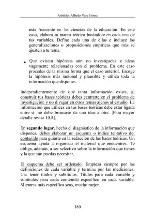 Arístides Alfredo Vara Horna
180
más frecuente en las ciencias de la educación. En este
caso, elabora tu marco teórico basándote en cada una de
tus variables. Define cada una de ellas e incluye las
generalizaciones o proposiciones empíricas que más se
ajusten a tu tema.
V Que existan hipótesis aún no investigadas e ideas
vagamente relacionadas con el problema. En este caso
procedes de la misma forma que el caso anterior. Escoge
la hipótesis más racional y plausible y utiliza toda la
información que dispones.
Independientemente de qué tanta información exista, al
construir tus bases teóricas debes centrarte en el problema de
investigación y no divagar en otros temas ajenos al estudio. La
información que utilices en tus bases teóricas debe estar ligada
entre sí, no debe brincarse de una idea a otra. [Para mayor
detalle revisa 10.5].
En segundo lugar, hecho el diagnóstico de la información que
dispones, debes elaborar un esquema o índice tentativo del
contenido para guiarte en la redacción de las bases teóricas. Un
esquema ayuda a organizar el material que encuentres. Te
obliga, además, a ser selectivo sobre la información que tienes
y la que aún puedas necesitar.
El esquema debe ser ordenado. Empieza siempre por las
definiciones de cada variable y termina por las mediciones.
Usa tener títulos y subtítulos. Títulos para cada variable y
subtítulos para cada contenido específico en cada variable.
Mientras más específico seas, mucho mejor.
 
