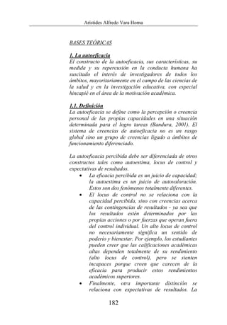 Arístides Alfredo Vara Horna
182
BASES TEÓRICAS
1. La autoeficacia
El constructo de la autoeficacia, sus características, su
medida y su repercusión en la conducta humana ha
suscitado el interés de investigadores de todos los
ámbitos, mayoritariamente en el campo de las ciencias de
la salud y en la investigación educativa, con especial
hincapié en el área de la motivación académica.
1.1. Definición
La autoeficacia se define como la percepción o creencia
personal de las propias capacidades en una situación
determinada para el logro tareas (Bandura, 2001). El
sistema de creencias de autoeficacia no es un rasgo
global sino un grupo de creencias ligado a ámbitos de
funcionamiento diferenciado.
La autoeficacia percibida debe ser diferenciada de otros
constructos tales como autoestima, locus de control y
expectativas de resultados.
• La eficacia percibida es un juicio de capacidad;
la autoestima es un juicio de autovaloración.
Estos son dos fenómenos totalmente diferentes.
• El locus de control no se relaciona con la
capacidad percibida, sino con creencias acerca
de las contingencias de resultados - ya sea que
los resultados estén determinados por las
propias acciones o por fuerzas que operan fuera
del control individual. Un alto locus de control
no necesariamente significa un sentido de
poderío y bienestar. Por ejemplo, los estudiantes
pueden creer que las calificaciones académicas
altas dependen totalmente de su rendimiento
(alto locus de control), pero se sienten
incapaces porque creen que carecen de la
eficacia para producir estos rendimientos
académicos superiores.
• Finalmente, otra importante distinción se
relaciona con expectativas de resultados. La
 