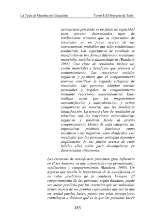 La Tesis de Maestría en Educación Tomo I: El Proyecto de Tesis
183
autoeficacia percibida es un juicio de capacidad
para ejecutar determinados tipos de
rendimientos mientras que la expectativa de
resultados es un juicio acerca de las
consecuencias probables que tales rendimientos
producirán. Las expectativas de resultado se
manifiestan de tres formas diferentes: resultados
materiales, sociales o autoevaluativos (Bandura,
1986). Una clase de resultados incluye los
costos materiales y beneficios que provoca el
comportamiento. Las reacciones sociales
negativas y positivas que el comportamiento
provoca constituye la segunda categoría de
resultados. Las personas adoptan normas
personales y regulan su comportamiento
mediante reacciones autoevaluativas. Ellas
realizan cosas que les proporcionan
autosatisfacción y autovaloración, y evitan
comportarse de maneras que les produzcan
insatisfacción. La tercera clase de resultados se
relaciona con las reacciones autoevaluativas
negativas y positivas frente al propio
comportamiento. Dentro de cada categoría, las
expectativas positivas funcionan como
incentivos y las negativas como obstáculos. Los
resultados que las personas anticipan dependen
ampliamente de sus juicios acerca de cuán
hábiles ellas serán para desempeñarse en
determinadas situaciones.
Las creencias de autoeficacia presentan gran influencia
en el ser humano, ya que actúan sobre sus pensamientos,
sentimientos y comportamientos (Bandura, 1995). Un
aspecto que resalta la importancia de la autoeficacia es
su valor predictivo de la conducta humana. El
comportamiento de las personas, según Bandura, puede
ser mejor predicho por las creencias que los individuos
tienen acerca de sus propias capacidades que por lo que
en verdad pueden hacer, puesto que estas percepciones
contribuyen a delinear qué es lo que las personas hacen
 