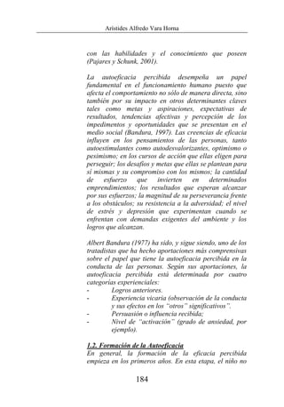 Arístides Alfredo Vara Horna
184
con las habilidades y el conocimiento que poseen
(Pajares y Schunk, 2001).
La autoeficacia percibida desempeña un papel
fundamental en el funcionamiento humano puesto que
afecta el comportamiento no sólo de manera directa, sino
también por su impacto en otros determinantes claves
tales como metas y aspiraciones, expectativas de
resultados, tendencias afectivas y percepción de los
impedimentos y oportunidades que se presentan en el
medio social (Bandura, 1997). Las creencias de eficacia
influyen en los pensamientos de las personas, tanto
autoestimulantes como autodesvalorizantes, optimismo o
pesimismo; en los cursos de acción que ellas eligen para
perseguir; los desafíos y metas que ellas se plantean para
sí mismas y su compromiso con los mismos; la cantidad
de esfuerzo que invierten en determinados
emprendimientos; los resultados que esperan alcanzar
por sus esfuerzos; la magnitud de su perseverancia frente
a los obstáculos; su resistencia a la adversidad; el nivel
de estrés y depresión que experimentan cuando se
enfrentan con demandas exigentes del ambiente y los
logros que alcanzan.
Albert Bandura (1977) ha sido, y sigue siendo, uno de los
tratadistas que ha hecho aportaciones más comprensivas
sobre el papel que tiene la autoeficacia percibida en la
conducta de las personas. Según sus aportaciones, la
autoeficacia percibida está determinada por cuatro
categorías experienciales:
- Logros anteriores.
- Experiencia vicaria (observación de la conducta
y sus efectos en los “otros” significativos”.
- Persuasión o influencia recibida;
- Nivel de “activación” (grado de ansiedad, por
ejemplo).
1.2. Formación de la Autoeficacia
En general, la formación de la eficacia percibida
empieza en los primeros años. En esta etapa, el niño no
 