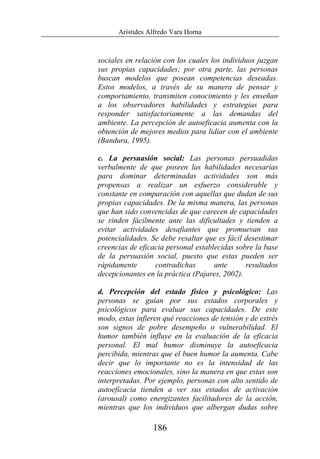 Arístides Alfredo Vara Horna
186
sociales en relación con los cuales los individuos juzgan
sus propias capacidades; por otra parte, las personas
buscan modelos que posean competencias deseadas.
Estos modelos, a través de su manera de pensar y
comportamiento, transmiten conocimiento y les enseñan
a los observadores habilidades y estrategias para
responder satisfactoriamente a las demandas del
ambiente. La percepción de autoeficacia aumenta con la
obtención de mejores medios para lidiar con el ambiente
(Bandura, 1995).
c. La persuasión social: Las personas persuadidas
verbalmente de que poseen las habilidades necesarias
para dominar determinadas actividades son más
propensas a realizar un esfuerzo considerable y
constante en comparación con aquellas que dudan de sus
propias capacidades. De la misma manera, las personas
que han sido convencidas de que carecen de capacidades
se rinden fácilmente ante las dificultades y tienden a
evitar actividades desafiantes que promuevan sus
potencialidades. Se debe resaltar que es fácil desestimar
creencias de eficacia personal establecidas sobre la base
de la persuasión social, puesto que estas pueden ser
rápidamente contradichas ante resultados
decepcionantes en la práctica (Pajares, 2002).
d. Percepción del estado físico y psicológico: Las
personas se guían por sus estados corporales y
psicológicos para evaluar sus capacidades. De este
modo, estas infieren qué reacciones de tensión y de estrés
son signos de pobre desempeño o vulnerabilidad. El
humor también influye en la evaluación de la eficacia
personal. El mal humor disminuye la autoeficacia
percibida, mientras que el buen humor la aumenta. Cabe
decir que lo importante no es la intensidad de las
reacciones emocionales, sino la manera en que estas son
interpretadas. Por ejemplo, personas con alto sentido de
autoeficacia tienden a ver sus estados de activación
(arousal) como energizantes facilitadores de la acción,
mientras que los individuos que albergan dudas sobre
 