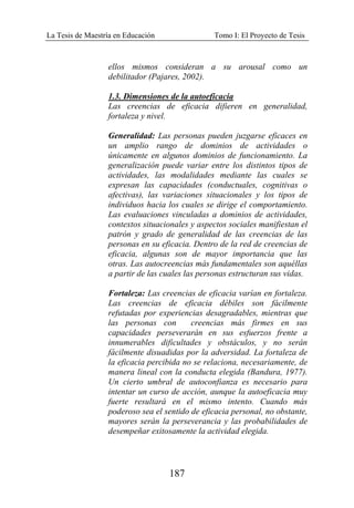 La Tesis de Maestría en Educación Tomo I: El Proyecto de Tesis
187
ellos mismos consideran a su arousal como un
debilitador (Pajares, 2002).
1.3. Dimensiones de la autoeficacia
Las creencias de eficacia difieren en generalidad,
fortaleza y nivel.
Generalidad: Las personas pueden juzgarse eficaces en
un amplio rango de dominios de actividades o
únicamente en algunos dominios de funcionamiento. La
generalización puede variar entre los distintos tipos de
actividades, las modalidades mediante las cuales se
expresan las capacidades (conductuales, cognitivas o
afectivas), las variaciones situacionales y los tipos de
individuos hacia los cuales se dirige el comportamiento.
Las evaluaciones vinculadas a dominios de actividades,
contextos situacionales y aspectos sociales manifiestan el
patrón y grado de generalidad de las creencias de las
personas en su eficacia. Dentro de la red de creencias de
eficacia, algunas son de mayor importancia que las
otras. Las autocreencias más fundamentales son aquéllas
a partir de las cuales las personas estructuran sus vidas.
Fortaleza: Las creencias de eficacia varían en fortaleza.
Las creencias de eficacia débiles son fácilmente
refutadas por experiencias desagradables, mientras que
las personas con creencias más firmes en sus
capacidades perseverarán en sus esfuerzos frente a
innumerables dificultades y obstáculos, y no serán
fácilmente disuadidas por la adversidad. La fortaleza de
la eficacia percibida no se relaciona, necesariamente, de
manera lineal con la conducta elegida (Bandura, 1977).
Un cierto umbral de autoconfianza es necesario para
intentar un curso de acción, aunque la autoeficacia muy
fuerte resultará en el mismo intento. Cuando más
poderoso sea el sentido de eficacia personal, no obstante,
mayores serán la perseverancia y las probabilidades de
desempeñar exitosamente la actividad elegida.
 