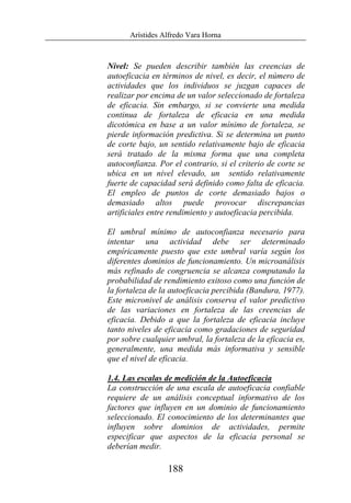 Arístides Alfredo Vara Horna
188
Nivel: Se pueden describir también las creencias de
autoeficacia en términos de nivel, es decir, el número de
actividades que los individuos se juzgan capaces de
realizar por encima de un valor seleccionado de fortaleza
de eficacia. Sin embargo, si se convierte una medida
continua de fortaleza de eficacia en una medida
dicotómica en base a un valor mínimo de fortaleza, se
pierde información predictiva. Si se determina un punto
de corte bajo, un sentido relativamente bajo de eficacia
será tratado de la misma forma que una completa
autoconfianza. Por el contrario, si el criterio de corte se
ubica en un nivel elevado, un sentido relativamente
fuerte de capacidad será definido como falta de eficacia.
El empleo de puntos de corte demasiado bajos o
demasiado altos puede provocar discrepancias
artificiales entre rendimiento y autoeficacia percibida.
El umbral mínimo de autoconfianza necesario para
intentar una actividad debe ser determinado
empíricamente puesto que este umbral varía según los
diferentes dominios de funcionamiento. Un microanálisis
más refinado de congruencia se alcanza computando la
probabilidad de rendimiento exitoso como una función de
la fortaleza de la autoeficacia percibida (Bandura, 1977).
Este micronivel de análisis conserva el valor predictivo
de las variaciones en fortaleza de las creencias de
eficacia. Debido a que la fortaleza de eficacia incluye
tanto niveles de eficacia como gradaciones de seguridad
por sobre cualquier umbral, la fortaleza de la eficacia es,
generalmente, una medida más informativa y sensible
que el nivel de eficacia.
1.4. Las escalas de medición de la Autoeficacia
La construcción de una escala de autoeficacia confiable
requiere de un análisis conceptual informativo de los
factores que influyen en un dominio de funcionamiento
seleccionado. El conocimiento de los determinantes que
influyen sobre dominios de actividades, permite
especificar que aspectos de la eficacia personal se
deberían medir.
 