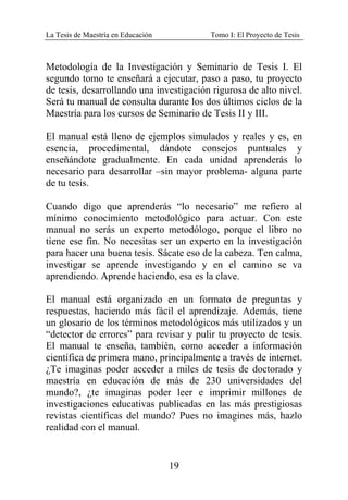 La Tesis de Maestría en Educación Tomo I: El Proyecto de Tesis
19
Metodología de la Investigación y Seminario de Tesis I. El
segundo tomo te enseñará a ejecutar, paso a paso, tu proyecto
de tesis, desarrollando una investigación rigurosa de alto nivel.
Será tu manual de consulta durante los dos últimos ciclos de la
Maestría para los cursos de Seminario de Tesis II y III.
El manual está lleno de ejemplos simulados y reales y es, en
esencia, procedimental, dándote consejos puntuales y
enseñándote gradualmente. En cada unidad aprenderás lo
necesario para desarrollar –sin mayor problema- alguna parte
de tu tesis.
Cuando digo que aprenderás “lo necesario” me refiero al
mínimo conocimiento metodológico para actuar. Con este
manual no serás un experto metodólogo, porque el libro no
tiene ese fin. No necesitas ser un experto en la investigación
para hacer una buena tesis. Sácate eso de la cabeza. Ten calma,
investigar se aprende investigando y en el camino se va
aprendiendo. Aprende haciendo, esa es la clave.
El manual está organizado en un formato de preguntas y
respuestas, haciendo más fácil el aprendizaje. Además, tiene
un glosario de los términos metodológicos más utilizados y un
“detector de errores” para revisar y pulir tu proyecto de tesis.
El manual te enseña, también, como acceder a información
científica de primera mano, principalmente a través de internet.
¿Te imaginas poder acceder a miles de tesis de doctorado y
maestría en educación de más de 230 universidades del
mundo?, ¿te imaginas poder leer e imprimir millones de
investigaciones educativas publicadas en las más prestigiosas
revistas científicas del mundo? Pues no imagines más, hazlo
realidad con el manual.
 