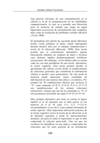 Arístides Alfredo Vara Horna
190
Una función relevante de esta sistematización en el
cálculo es la de la automatización de las habilidades
computacionales, lo cual va a permitir una liberación
para la memoria de trabajo que juega un papel
importante en procesos de razonamientos más complejos
tales como la resolución de problemas verbales (Resnick
y Ford, 1990)
El aprendizaje del cálculo ha suscitado desde diferentes
frentes cierta polémica al haber estado impregnado
durante muchos años por el enfoque computacional o
teoría de la absorción (Baroody, 1988). Esta teoría
postula que el conocimiento matemático supone
básicamente dominar un conjunto de datos y técnicas
cuyo dominio implica fundamentalmente establecer
asociaciones. Sin embargo, en los últimos años se cuenta
cada vez con más partidarios de una teoría alternativa,
la teoría cognitiva. Esta teoría permite diseñar el
aprendizaje del cálculo escrito desde el establecimiento
de relaciones generales que resumirían la información
relativa a muchos casos particulares. De este modo la
memoria puede almacenar vastas cantidades de
información de una manera más eficaz y económica. Por
ejemplo las 20 combinaciones básicas que incluyen el
“0” como sumando (2+0=2, 9+0=9, 0+3=3, 0+7=7)
son manifestaciones de las mismas relaciones
subyacentes: siempre que uno de los sumandos es “0” el
otro permanece invariable (la regla N+0=N ó 0+N=N).
Otro ejemplo alternativo que tiene en cuenta la lógica
infantil es la de fomentar que el niño piense en los
números de 6 al 10 como 5+1, 5+2, 5+3,5+4,
recomendándose el uso del 5 como unidad intermedia de
orden superior. Otra importante derivación práctica de
la teoría cognitiva versus la teoría de la absorción es la
de fomentar esquemas a modo de representaciones
mentales, así para la suma lo importante es que el niño
comprenda la relación parte-todo. Una vez que los
escolares las identifican en una suma y comprenden las
relaciones que los unen gozarán de un instrumento
 