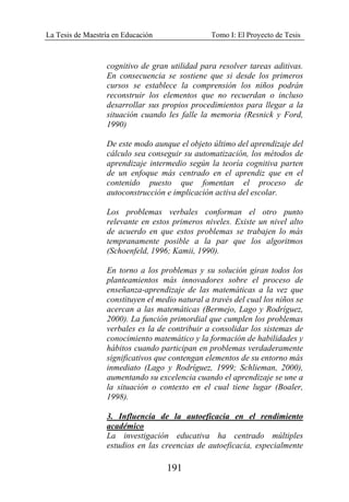 La Tesis de Maestría en Educación Tomo I: El Proyecto de Tesis
191
cognitivo de gran utilidad para resolver tareas aditivas.
En consecuencia se sostiene que si desde los primeros
cursos se establece la comprensión los niños podrán
reconstruir los elementos que no recuerdan o incluso
desarrollar sus propios procedimientos para llegar a la
situación cuando les falle la memoria (Resnick y Ford,
1990)
De este modo aunque el objeto último del aprendizaje del
cálculo sea conseguir su automatización, los métodos de
aprendizaje intermedio según la teoría cognitiva parten
de un enfoque más centrado en el aprendiz que en el
contenido puesto que fomentan el proceso de
autoconstrucción e implicación activa del escolar.
Los problemas verbales conforman el otro punto
relevante en estos primeros niveles. Existe un nivel alto
de acuerdo en que estos problemas se trabajen lo más
tempranamente posible a la par que los algoritmos
(Schoenfeld, 1996; Kamii, 1990).
En torno a los problemas y su solución giran todos los
planteamientos más innovadores sobre el proceso de
enseñanza-aprendizaje de las matemáticas a la vez que
constituyen el medio natural a través del cual los niños se
acercan a las matemáticas (Bermejo, Lago y Rodríguez,
2000). La función primordial que cumplen los problemas
verbales es la de contribuir a consolidar los sistemas de
conocimiento matemático y la formación de habilidades y
hábitos cuando participan en problemas verdaderamente
significativos que contengan elementos de su entorno más
inmediato (Lago y Rodríguez, 1999; Schlieman, 2000),
aumentando su excelencia cuando el aprendizaje se une a
la situación o contexto en el cual tiene lugar (Boaler,
1998).
3. Influencia de la autoeficacia en el rendimiento
académico
La investigación educativa ha centrado múltiples
estudios en las creencias de autoeficacia, especialmente
 