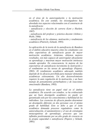 Arístides Alfredo Vara Horna
192
en el área de la autorregulación y la motivación
académica. En este sentido, los investigadores han
abordado tres aspectos relacionados con el constructo de
la autoeficacia:
- autoeficacia y elección de carrera (Lent y Hackett,
1987)
- autoeficacia del profesor y práctica docente (Ashton y
Webb, 1986)
- autoeficacia de los alumnos, motivación y rendimiento
académico (Pintrich y Schunk, 1995).
La aplicación de la teoría de la autoeficacia de Bandura
en el ámbito educativo muestra cómo los estudiantes con
altas expectativas de autoeficacia gozan de mayor
motivación académica. Asimismo, obtienen mejores
resultados, son más capaces de autorregular eficazmente
su aprendizaje y muestran mayor motivación intrínseca
cuando aprenden. En consecuencia, la mejora de las
expectativas de autoeficacia incrementa la motivación y
el rendimiento en las tareas de aprendizaje (Pajares,
2002). El rendimiento académico adecuado también
depende de la eficacia percibida para manejar demandas
académicas exitosamente. Un alto desenvolvimiento
requiere la auto regulación de la motivación, y un buen
manejo de pensamientos perturbadores y de reacciones
emocionales (Bandura, 1995).
La autoeficacia tiene un papel vital en el ámbito
académico. De acuerdo con estudios, se ha evidenciado
que un buen desempeño académico no puede ser
garantizado solo por los conocimientos y habilidad de los
individuos. Las creencias de eficacia pueden determinar
un desempeño diferente en dos personas con el mismo
grado de habilidad. Esto se debe a que el éxito
académico demanda procesos reguladores como la
autoevaluación, el automonitoreo y el uso de estrategias
metacognitivas de aprendizaje, procesos que son
influidos positivamente por un alto grado de creencia en
la propia capacidad o autoeficacia (Pajares y Schunk,
2001).
 