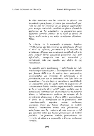 La Tesis de Maestría en Educación Tomo I: El Proyecto de Tesis
193
Se debe mencionar que las creencias de eficacia son
importantes para formar personas que aprendan de por
vida, ya que las creencias en las propias capacidades
para manejar actividades académicas afectan el nivel de
aspiración de los estudiantes, su preparación para
diferentes carreras, además de su nivel de interés de
logros intelectuales y sus éxitos académicos (Bandura,
1995).
En relación con la motivación académica, Bandura
(1995) plantea que las creencias de autoeficacia afectan
el nivel de esfuerzo, persistencia y la elección de
actividades. Alumnos con un elevado sentido de eficacia
para cumplir tareas educativas persistirán más ante
dificultades, trabajarán con más intensidad y
participarán más que aquellos que duden de sus
capacidades.
La relación entre persistencia y autoeficacia ha sido
estudiaba por Schunk (1991). Él comprobó en un estudio
que formas didácticas de instrucciones matemáticas
incrementaban las creencias de autoeficacia y la
persistencia post test en estudiantes con bajo éxito en
matemáticas. Por otro lado, la autoeficacia percibida de
los estudiantes tiene un efecto sobre la adquisición de
conocimientos directo e indirecto por medio del aumento
de la persistencia. Berry (1987) halló, también, que la
autoeficacia contribuye con el desempeño de la memoria
directa e indirectamente mediante un aumento de la
persistencia. Zimmerman y Ringle (1981) comprobaron
el efecto de la autoeficacia en la persistencia ante
retroalimentación negativa, usando problemas
insolubles. Niños que habían observado un modelo
optimista continuaron siendo más persistentes y
autoeficaces ante la resolución de una tarea no verbal
que aquellos niños que habían presenciado un modelo
pesimista. Los primeros, también, generalizaron sus
creencias de eficacia y motivación a diversos problemas
verbales.
 