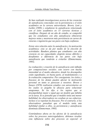 Arístides Alfredo Vara Horna
194
Se han realizado investigaciones acerca de las creencias
de autoeficacia conectadas con la persistencia y el éxito
académico en la carrera universitaria. Brown, Lent y
Larkin (1989) y estudiaron la autoeficacia relacionada
con el éxito académico en 15 carreras técnicas y
científicas. Después de un año de estudio, se comprobó
que los estudiantes con alta autoeficacia obtuvieron
mejores notas y mostraron más persistencia en cursos de
ciencias e ingeniería que sus pares con baja confianza.
Existe otra relación entre la autoeficacia y la motivación
académica; esta se da por medio de la elección de
actividades. Bandura plantea que estudiantes con alta
creencia en sus capacidades elegirán tareas difíciles y
desafiantes a diferencia de sus pares con baja
autoeficacia que tenderán a evitarlas (Zimmermann,
1995).
La evaluación y creación de la autoeficacia está influida
por comparaciones sociales; esto ocurre con mucha
intensidad en el medio educativo, donde los desempeños
están supeditados, en buena parte, al modelamiento y a
la evaluación comparativa. Por consiguiente, los éxitos y
fracasos de los demás pueden afectar la motivación
personal en tanto se parezcan a nosotros. Brown e
Inouye (1978) realizaron estudios con universitarios en
los cuales se juzgaba la eficacia para solucionar
anagramas. Se les dijo a los sujetos que se
desempeñaban mejor o igual que un modelo que fallaba
en la tarea. Si se pensaba que el modelo tenía una menor
habilidad, los observadores no cesaban en sus esfuerzos,
incluso si se repetían los fracasos. Por el contrario, si los
observadores pensaban que el modelo tenía una
habilidad similar a ellos, su persistencia y autoeficacia
disminuía (Zimmerman, 1995).
Centrándonos ahora en los efectos de la autoeficacia
sobre los procesos autorreguladores, debemos resaltar
esta influencia sobre dos procesos en especial: el
 