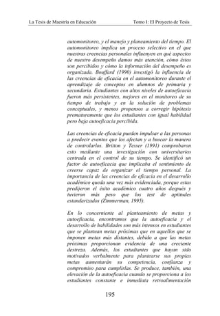 La Tesis de Maestría en Educación Tomo I: El Proyecto de Tesis
195
automonitoreo, y el manejo y planeamiento del tiempo. El
automonitoreo implica un proceso selectivo en el que
nuestras creencias personales influenyen en qué aspectos
de nuestro desempeño damos más atención, cómo éstos
son percibidos y cómo la información del desempeño es
organizada. Bouffard (1990) investigó la influencia de
las creencias de eficacia en el automonitoreo durante el
aprendizaje de conceptos en alumnos de primaria y
secundaria. Estudiantes con altos niveles de autoeficacia
fueron más persistentes, mejores en el monitoreo de su
tiempo de trabajo y en la solución de problemas
conceptuales, y menos propensos a corregir hipótesis
prematuramente que los estudiantes con igual habilidad
pero baja autoeficacia percibida.
Las creencias de eficacia pueden impulsar a las personas
a predecir eventos que los afectan y a buscar la manera
de controlarlos. Britton y Tesser (1991) comprobaron
esto mediante una investigación con universitarios
centrada en el control de su tiempo. Se identificó un
factor de autoeficacia que implicaba el sentimiento de
creerse capaz de organizar el tiempo personal. La
importancia de las creencias de eficacia en el desarrollo
académico queda una vez más evidenciada, porque estas
predijeron el éxito académico cuatro años después y
tuvieron más peso que los test de aptitudes
estandarizados (Zimmerman, 1995).
En lo concerniente al planteamiento de metas y
autoeficacia, encontramos que la autoeficacia y el
desarrollo de habilidades son más intensos en estudiantes
que se plantean metas próximas que en aquellos que se
imponen metas más distantes, debido a que las metas
próximas proporcionan evidencia de una creciente
destreza. Además, los estudiantes que hayan sido
motivados verbalmente para plantearse sus propias
metas aumentarán su competencia, confianza y
compromiso para cumplirlas. Se produce, también, una
elevación de la autoeficacia cuando se proporciona a los
estudiantes constante e inmediata retroalimentación
 