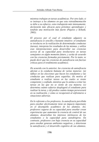 Arístides Alfredo Vara Horna
196
mientras trabajan en tareas académicas. Por otro lado, si
se instruye a los alumnos en que esta retroalimentación
se debe a su esfuerzo, estos trabajarán más intensamente,
declararán más eficacia para próximos aprendizajes y
tendrán una motivación más fuerte (Pajares y Schunk,
2001).
El proceso por el cual el estudiante adquiere su
autoeficacia es sencillo y bastante intuitivo: el estudiante
se involucra en la realización de determinadas conductas
(tareas), interpreta los resultados de las mismas, y utiliza
esas interpretaciones para desarrollar sus creencias
acerca de su capacidad para involucrarse en tareas
semejantes en algún momento futuro, y actúa de acuerdo
con las creencias formadas previamente. Por lo tanto, se
puede decir que las creencias de autoeficacia son fuerzas
críticas para el rendimiento académico.
De acuerdo con lo anterior, las creencias de autoeficacia
afectan a la conducta humana de varias maneras: (a)
influye en las elecciones que hacen los estudiantes y las
conductas que realizan para seguirlas; (b) motiva al
estudiante a realizar tareas en las cuales se siente
competente y confiado, mientras que lo anima a evitar las
tareas en las que no se siente de esa manera; (c)
determina cuánto esfuerzo desplegará el estudiante para
realizar la tarea, y (d) predice cuánto tiempo perseverará
en su realización, y cómo se recuperará al enfrentarse a
situaciones adversas.
En lo referente a los profesores, la autoeficacia percibida
para enseñar efectivamente tiene un impacto importante
en el desempeño académico de los alumnos. Así,
profesores seguros de su capacidad para enseñar crean
experiencias que aumentan la creencia de control de sus
alumnos, desarrollan los intereses intrínsecos de los
estudiantes y la capacidad para autodirigirse. En
contraste, profesores con baja creencia en su capacidad
para enseñar generan ambientes negativos, y deterioran
la autoeficacia y el desarrollo cognitivo de sus alumnos.
 
