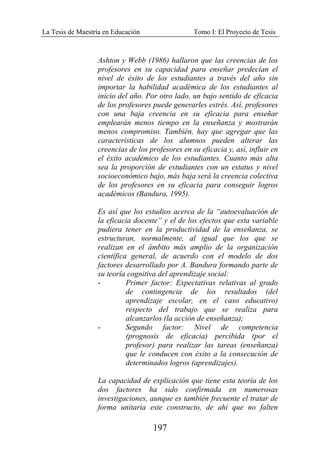 La Tesis de Maestría en Educación Tomo I: El Proyecto de Tesis
197
Ashton y Webb (1986) hallaron que las creencias de los
profesores en su capacidad para enseñar predecían el
nivel de éxito de los estudiantes a través del año sin
importar la habilidad académica de los estudiantes al
inicio del año. Por otro lado, un bajo sentido de eficacia
de los profesores puede generarles estrés. Así, profesores
con una baja creencia en su eficacia para enseñar
emplearán menos tiempo en la enseñanza y mostrarán
menos compromiso. También, hay que agregar que las
características de los alumnos pueden alterar las
creencias de los profesores en su eficacia y, así, influir en
el éxito académico de los estudiantes. Cuanto más alta
sea la proporción de estudiantes con un estatus y nivel
socioeconómico bajo, más baja será la creencia colectiva
de los profesores en su eficacia para conseguir logros
académicos (Bandura, 1995).
Es así que los estudios acerca de la “autoevaluación de
la eficacia docente” y el de los efectos que esta variable
pudiera tener en la productividad de la enseñanza, se
estructuran, normalmente, al igual que los que se
realizan en el ámbito más amplio de la organización
científica general, de acuerdo con el modelo de dos
factores desarrollado por A. Bandura formando parte de
su teoría cognitiva del aprendizaje social:
- Primer factor: Expectativas relativas al grado
de contingencia de los resultados (del
aprendizaje escolar, en el caso educativo)
respecto del trabajo que se realiza para
alcanzarlos (la acción de enseñanza);
- Segundo factor: Nivel de competencia
(prognosis de eficacia) percibida (por el
profesor) para realizar las tareas (enseñanza)
que le conducen con éxito a la consecución de
determinados logros (aprendizajes).
La capacidad de explicación que tiene esta teoría de los
dos factores ha sido confirmada en numerosas
investigaciones, aunque es también frecuente el tratar de
forma unitaria este constructo, de ahí que no falten
 