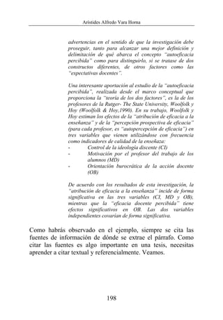 Arístides Alfredo Vara Horna
198
advertencias en el sentido de que la investigación debe
proseguir, tanto para alcanzar una mejor definición y
delimitación de qué abarca el concepto “autoeficacia
percibida” como para distinguirlo, si se tratase de dos
constructos diferentes, de otros factores como las
“expectativas docentes”.
Una interesante aportación al estudio de la “autoeficacia
percibida”, realizada desde el marco conceptual que
proporciona la “teoría de los dos factores”, es la de los
profesores de la Rutger- The State University, Woolfolk y
Hoy (Woolfolk & Hoy,1990). En su trabajo, Woolfolk y
Hoy estiman los efectos de la “atribución de eficacia a la
enseñanza” y de la “percepción prospectiva de eficacia”
(para cada profesor, es “autopercepción de eficacia”) en
tres variables que vienen utilizándose con frecuencia
como indicadores de calidad de la enseñaza:
- Control de la ideología discente (CI)
- Motivación por el profesor del trabajo de los
alumnos (MD)
- Orientación burocrática de la acción docente
(OB)
De acuerdo con los resultados de esta investigación, la
“atribución de eficacia a la enseñanza” incide de forma
significativa en las tres variables (CI, MD y OB),
mientras que la “eficacia docente percibida” tiene
efectos significativos en OB. Las dos variables
independientes covarían de forma significativa.
Como habrás observado en el ejemplo, siempre se cita las
fuentes de información de dónde se extrae el párrafo. Como
citar las fuentes es algo importante en una tesis, necesitas
aprender a citar textual y referencialmente. Veamos.
 