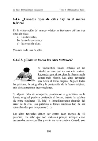 La Tesis de Maestría en Educación Tomo I: El Proyecto de Tesis
199
6.4.4. ¿Cuántos tipos de citas hay en el marco
teórico?
En la elaboración del marco teórico es frecuente utilizar tres
tipos de citas:
a) Las textuales,
b) las referenciales y
c) las citas de citas.
Veamos cada una de ellas.
6.4.4.1. ¿Cómo se hacen las citas textuales?
Si transcribes frases enteras de un
estudio se dice que es una cita textual.
Recuerda que si no citas la fuente estás
cometiendo plagio. Las citas textuales
son fieles al texto original. Siguen todas
las palabras, la ortografía y la puntuación de la fuente original,
aun si ésta presenta incorrecciones.
Si alguna falta de ortografía, puntuación o gramática en la
fuente original pudiera confundir al lector, inserta la palabra
sic entre corchetes (Ej. [sic] ), inmediatamente después del
error de la cita. Las palabras o frases omitidas han de ser
reemplazadas por tres puntos (…).
Las citas textuales deben ser cortas (con menos de 40
palabras). Se sabe que son textuales porque siempre están
encerradas entre comillas y están en letra cursiva. Cuando son
 