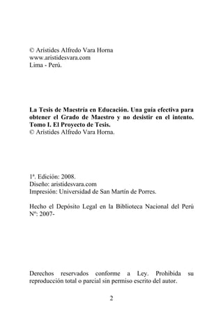 2
© Arístides Alfredo Vara Horna
www.aristidesvara.com
Lima - Perú.
La Tesis de Maestría en Educación. Una guía efectiva para
obtener el Grado de Maestro y no desistir en el intento.
Tomo I. El Proyecto de Tesis.
© Arístides Alfredo Vara Horna.
1ª. Edición: 2008.
Diseño: aristidesvara.com
Impresión: Universidad de San Martín de Porres.
Hecho el Depósito Legal en la Biblioteca Nacional del Perú
Nº: 2007-
Derechos reservados conforme a Ley. Prohibida su
reproducción total o parcial sin permiso escrito del autor.
 