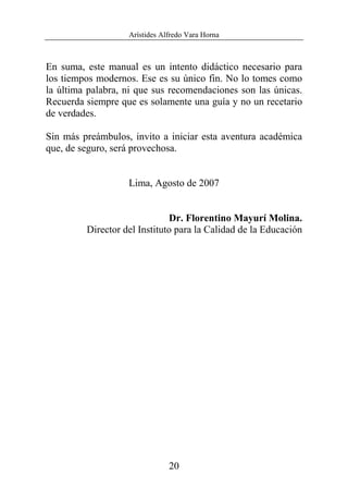 Arístides Alfredo Vara Horna
20
En suma, este manual es un intento didáctico necesario para
los tiempos modernos. Ese es su único fin. No lo tomes como
la última palabra, ni que sus recomendaciones son las únicas.
Recuerda siempre que es solamente una guía y no un recetario
de verdades.
Sin más preámbulos, invito a iniciar esta aventura académica
que, de seguro, será provechosa.
Lima, Agosto de 2007
Dr. Florentino Mayurí Molina.
Director del Instituto para la Calidad de la Educación
 