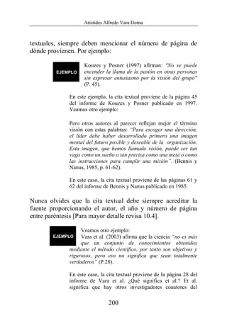 Arístides Alfredo Vara Horna
200
textuales, siempre deben mencionar el número de página de
dónde provienen. Por ejemplo:
Kouzes y Posner (1997) afirman: "No se puede
encender la llama de la pasión en otras personas
sin expresar entusiasmo por la visión del grupo"
(P. 45).
En este ejemplo, la cita textual proviene de la página 45
del informe de Kouzes y Posner publicado en 1997.
Veamos otro ejemplo:
Pero otros autores al parecer reflejan mejor el término
visión con estas palabras: “Para escoger una dirección,
el líder debe haber desarrollado primero una imagen
mental del futuro posible y deseable de la organización.
Esta imagen, que hemos llamado visión, puede ser tan
vaga como un sueño o tan precisa como una meta o como
las instrucciones para cumplir una misión”. (Bennis y
Nanus, 1985, p. 61-62).
En este caso, la cita textual proviene de las páginas 61 y
62 del informe de Bennis y Nanus publicado en 1985.
Nunca olvides que la cita textual debe siempre acreditar la
fuente proporcionando el autor, el año y número de página
entre paréntesis [Para mayor detalle revisa 10.4].
Veamos otro ejemplo:
Vara et al. (2003) afirma que la ciencia “no es más
que un conjunto de conocimientos obtenidos
mediante el método científico, por tanto son objetivos y
rigurosos, pero eso no significa que sean totalmente
verdaderos” (P.28).
En este caso, la cita textual proviene de la página 28 del
informe de Vara et al. ¿Qué significa et al.? Et al.
significa que hay otros investigadores coautores del
 